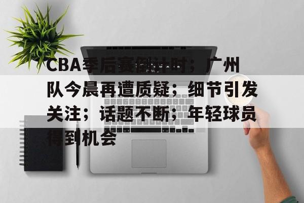 爱游戏网址-CBA季后赛倒计时；广州队今晨再遭质疑；细节引发关注；话题不断；年轻球员得到机会的简单介绍